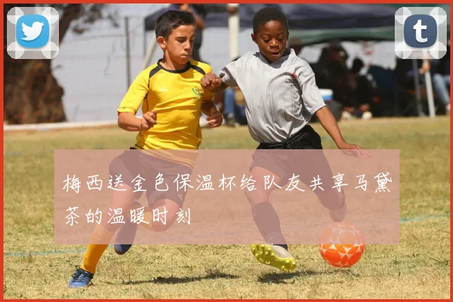 梅西送金色保温杯给队友共享马黛茶的温暖时刻