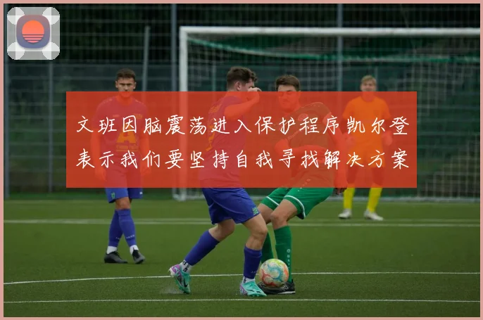 文班因脑震荡进入保护程序凯尔登表示我们要坚持自我寻找解决方案