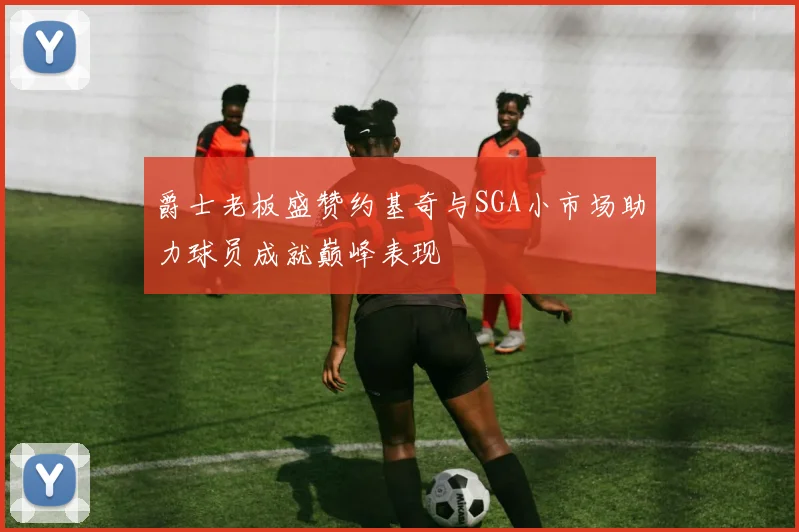 爵士老板盛赞约基奇与SGA小市场助力球员成就巅峰表现