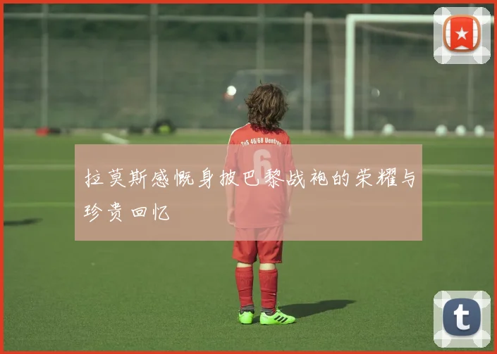 拉莫斯感慨身披巴黎战袍的荣耀与珍贵回忆