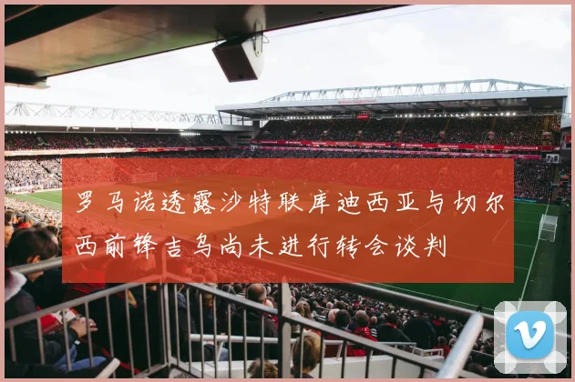 罗马诺透露沙特联库迪西亚与切尔西前锋吉乌尚未进行转会谈判