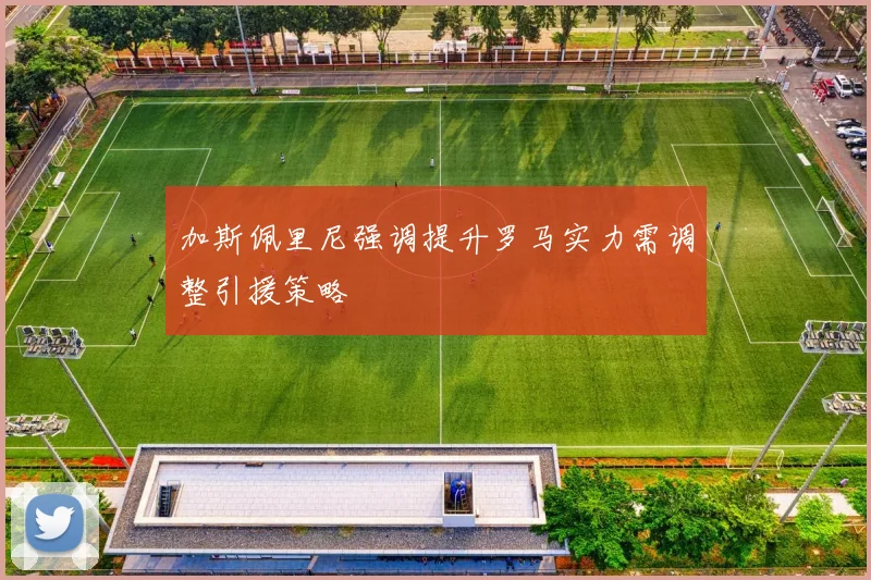 加斯佩里尼强调提升罗马实力需调整引援策略