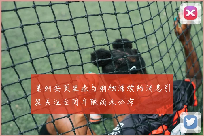 基利安莫里森与利物浦续约消息引发关注合同年限尚未公布