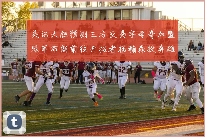 美记大胆预测三方交易字母哥加盟绿军布朗前往开拓者杨瀚森投奔雄鹿