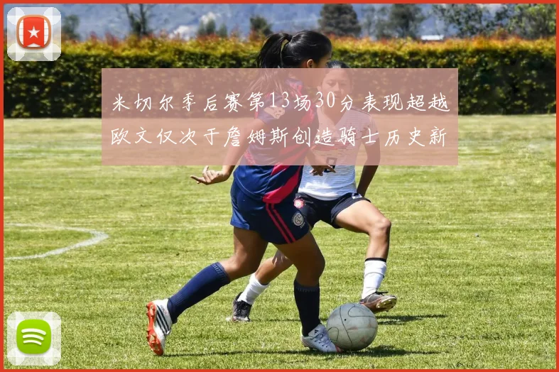 米切尔季后赛第13场30分表现超越欧文仅次于詹姆斯创造骑士历史新纪录
