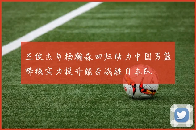 王俊杰与杨瀚森回归助力中国男篮锋线实力提升能否战胜日本队