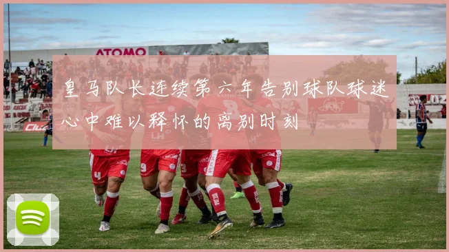 皇马队长连续第六年告别球队球迷心中难以释怀的离别时刻