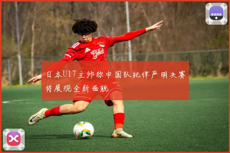 日本U17主帅称中国队纪律严明决赛将展现全新面貌